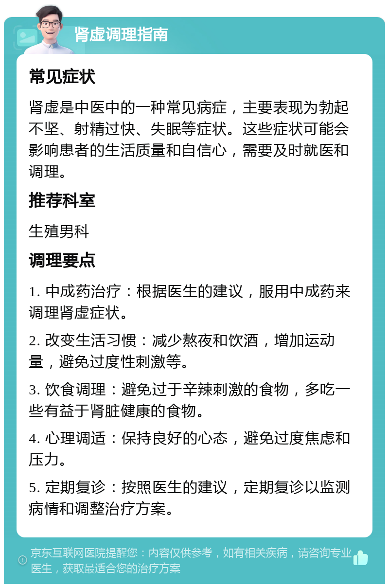 肾虚调理指南 常见症状 肾虚是中医中的一种常见病症，主要表现为勃起不坚、射精过快、失眠等症状。这些症状可能会影响患者的生活质量和自信心，需要及时就医和调理。 推荐科室 生殖男科 调理要点 1. 中成药治疗：根据医生的建议，服用中成药来调理肾虚症状。 2. 改变生活习惯：减少熬夜和饮酒，增加运动量，避免过度性刺激等。 3. 饮食调理：避免过于辛辣刺激的食物，多吃一些有益于肾脏健康的食物。 4. 心理调适：保持良好的心态，避免过度焦虑和压力。 5. 定期复诊：按照医生的建议，定期复诊以监测病情和调整治疗方案。