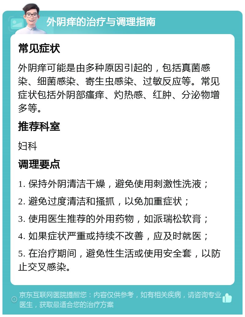 外阴痒的治疗与调理指南 常见症状 外阴痒可能是由多种原因引起的，包括真菌感染、细菌感染、寄生虫感染、过敏反应等。常见症状包括外阴部瘙痒、灼热感、红肿、分泌物增多等。 推荐科室 妇科 调理要点 1. 保持外阴清洁干燥，避免使用刺激性洗液； 2. 避免过度清洁和搔抓，以免加重症状； 3. 使用医生推荐的外用药物，如派瑞松软膏； 4. 如果症状严重或持续不改善，应及时就医； 5. 在治疗期间，避免性生活或使用安全套，以防止交叉感染。