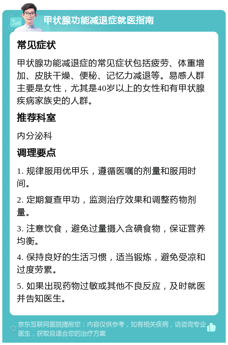 甲状腺功能减退症就医指南 常见症状 甲状腺功能减退症的常见症状包括疲劳、体重增加、皮肤干燥、便秘、记忆力减退等。易感人群主要是女性，尤其是40岁以上的女性和有甲状腺疾病家族史的人群。 推荐科室 内分泌科 调理要点 1. 规律服用优甲乐，遵循医嘱的剂量和服用时间。 2. 定期复查甲功，监测治疗效果和调整药物剂量。 3. 注意饮食，避免过量摄入含碘食物，保证营养均衡。 4. 保持良好的生活习惯，适当锻炼，避免受凉和过度劳累。 5. 如果出现药物过敏或其他不良反应，及时就医并告知医生。