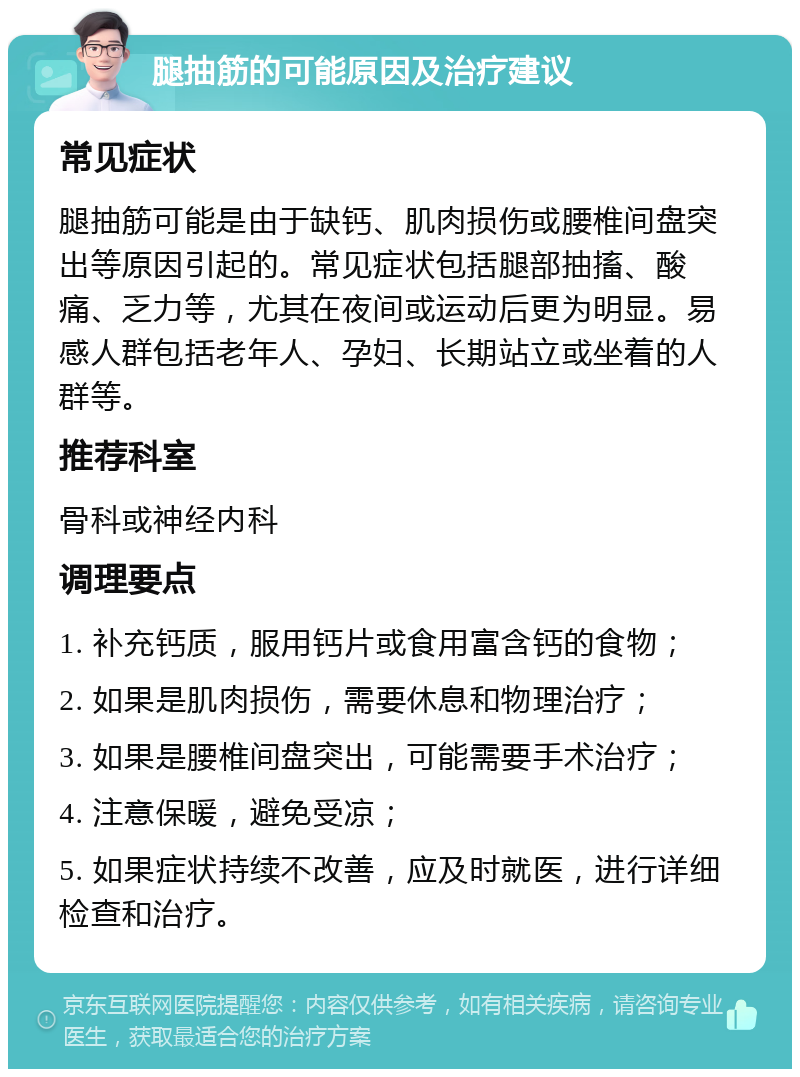 腿抽筋的可能原因及治疗建议 常见症状 腿抽筋可能是由于缺钙、肌肉损伤或腰椎间盘突出等原因引起的。常见症状包括腿部抽搐、酸痛、乏力等，尤其在夜间或运动后更为明显。易感人群包括老年人、孕妇、长期站立或坐着的人群等。 推荐科室 骨科或神经内科 调理要点 1. 补充钙质，服用钙片或食用富含钙的食物； 2. 如果是肌肉损伤，需要休息和物理治疗； 3. 如果是腰椎间盘突出，可能需要手术治疗； 4. 注意保暖，避免受凉； 5. 如果症状持续不改善，应及时就医，进行详细检查和治疗。