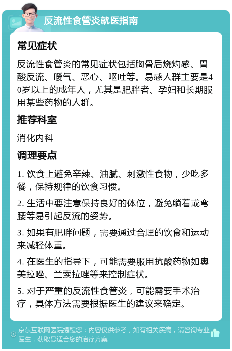 反流性食管炎就医指南 常见症状 反流性食管炎的常见症状包括胸骨后烧灼感、胃酸反流、嗳气、恶心、呕吐等。易感人群主要是40岁以上的成年人，尤其是肥胖者、孕妇和长期服用某些药物的人群。 推荐科室 消化内科 调理要点 1. 饮食上避免辛辣、油腻、刺激性食物，少吃多餐，保持规律的饮食习惯。 2. 生活中要注意保持良好的体位，避免躺着或弯腰等易引起反流的姿势。 3. 如果有肥胖问题，需要通过合理的饮食和运动来减轻体重。 4. 在医生的指导下，可能需要服用抗酸药物如奥美拉唑、兰索拉唑等来控制症状。 5. 对于严重的反流性食管炎，可能需要手术治疗，具体方法需要根据医生的建议来确定。