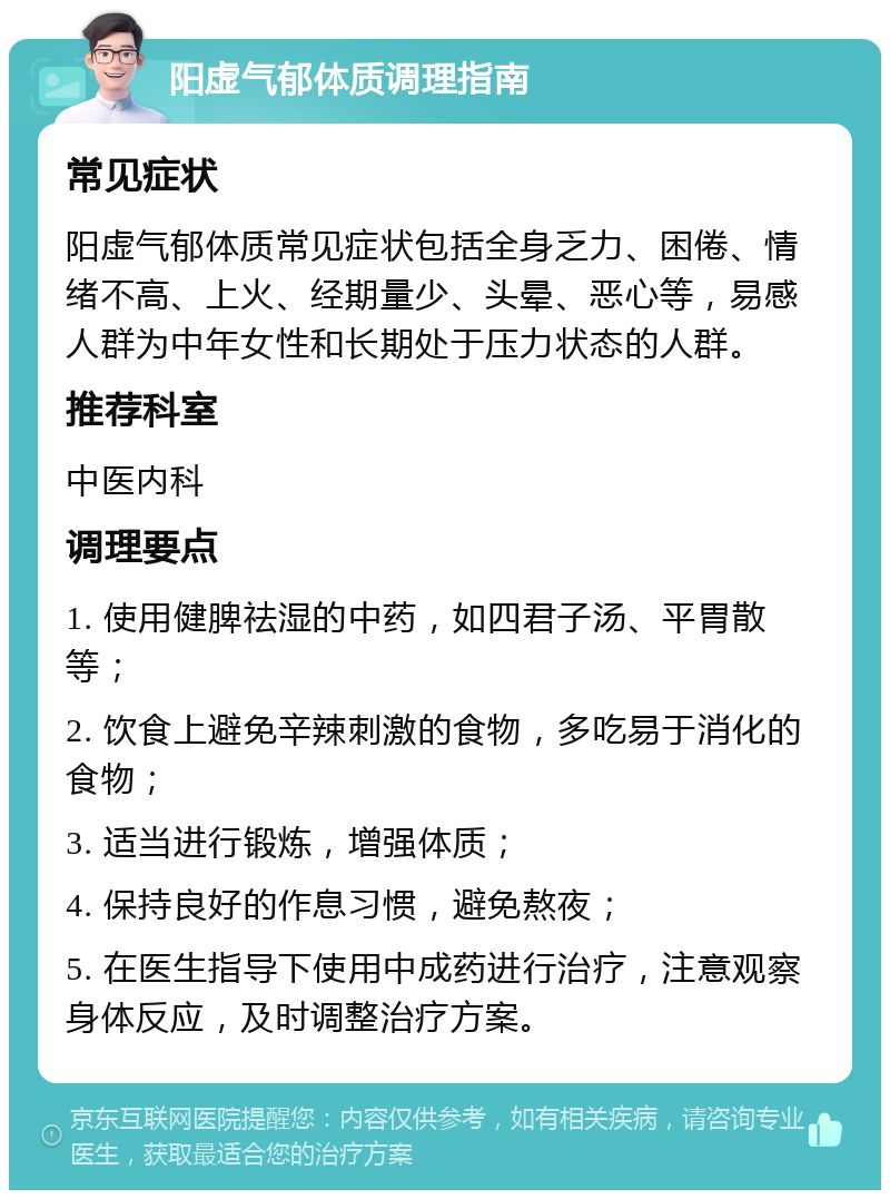 阳虚气郁体质调理指南 常见症状 阳虚气郁体质常见症状包括全身乏力、困倦、情绪不高、上火、经期量少、头晕、恶心等，易感人群为中年女性和长期处于压力状态的人群。 推荐科室 中医内科 调理要点 1. 使用健脾祛湿的中药，如四君子汤、平胃散等； 2. 饮食上避免辛辣刺激的食物，多吃易于消化的食物； 3. 适当进行锻炼，增强体质； 4. 保持良好的作息习惯，避免熬夜； 5. 在医生指导下使用中成药进行治疗，注意观察身体反应，及时调整治疗方案。