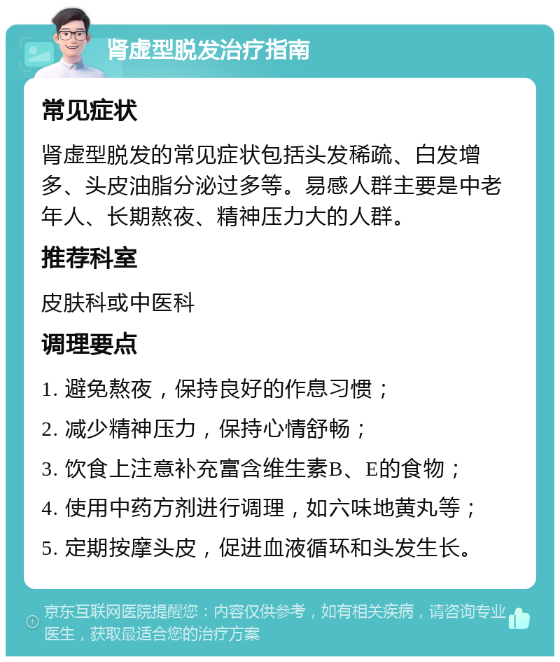 肾虚型脱发治疗指南 常见症状 肾虚型脱发的常见症状包括头发稀疏、白发增多、头皮油脂分泌过多等。易感人群主要是中老年人、长期熬夜、精神压力大的人群。 推荐科室 皮肤科或中医科 调理要点 1. 避免熬夜，保持良好的作息习惯； 2. 减少精神压力，保持心情舒畅； 3. 饮食上注意补充富含维生素B、E的食物； 4. 使用中药方剂进行调理，如六味地黄丸等； 5. 定期按摩头皮，促进血液循环和头发生长。