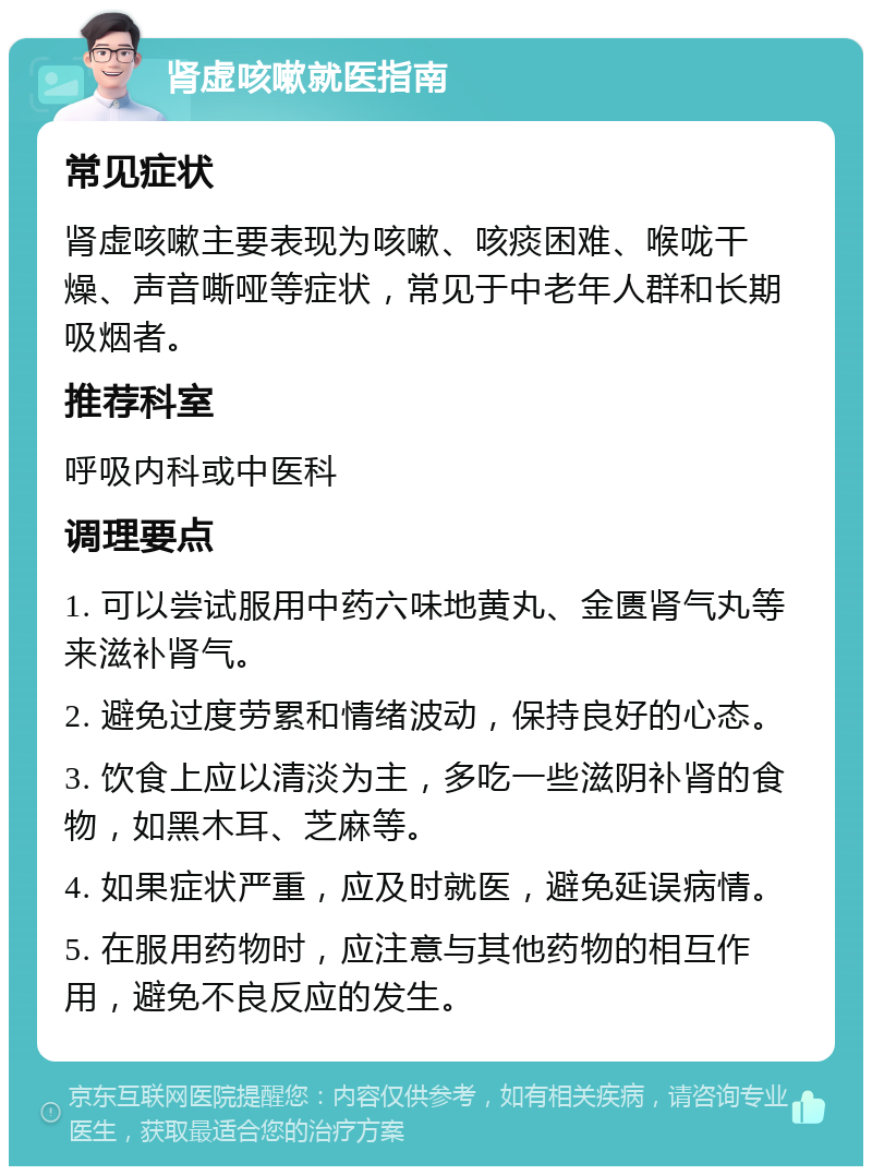 肾虚咳嗽就医指南 常见症状 肾虚咳嗽主要表现为咳嗽、咳痰困难、喉咙干燥、声音嘶哑等症状，常见于中老年人群和长期吸烟者。 推荐科室 呼吸内科或中医科 调理要点 1. 可以尝试服用中药六味地黄丸、金匮肾气丸等来滋补肾气。 2. 避免过度劳累和情绪波动，保持良好的心态。 3. 饮食上应以清淡为主，多吃一些滋阴补肾的食物，如黑木耳、芝麻等。 4. 如果症状严重，应及时就医，避免延误病情。 5. 在服用药物时，应注意与其他药物的相互作用，避免不良反应的发生。