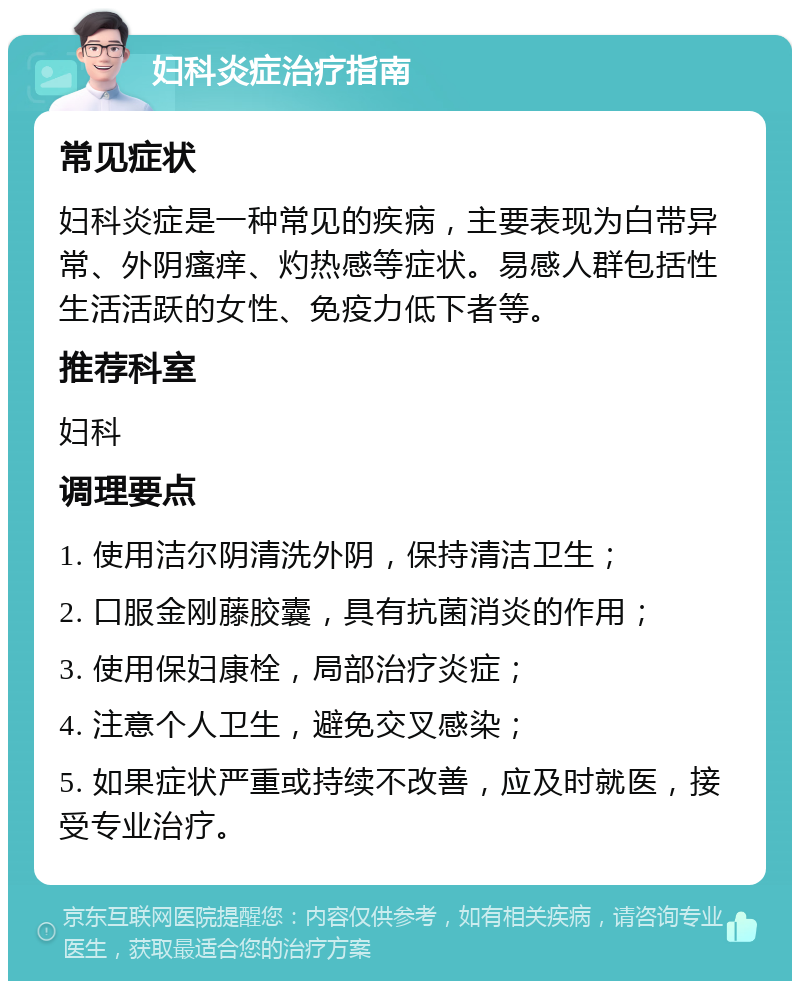 妇科炎症治疗指南 常见症状 妇科炎症是一种常见的疾病，主要表现为白带异常、外阴瘙痒、灼热感等症状。易感人群包括性生活活跃的女性、免疫力低下者等。 推荐科室 妇科 调理要点 1. 使用洁尔阴清洗外阴，保持清洁卫生； 2. 口服金刚藤胶囊，具有抗菌消炎的作用； 3. 使用保妇康栓，局部治疗炎症； 4. 注意个人卫生，避免交叉感染； 5. 如果症状严重或持续不改善，应及时就医，接受专业治疗。