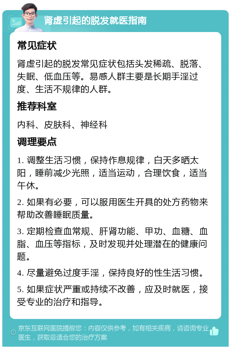 肾虚引起的脱发就医指南 常见症状 肾虚引起的脱发常见症状包括头发稀疏、脱落、失眠、低血压等。易感人群主要是长期手淫过度、生活不规律的人群。 推荐科室 内科、皮肤科、神经科 调理要点 1. 调整生活习惯，保持作息规律，白天多晒太阳，睡前减少光照，适当运动，合理饮食，适当午休。 2. 如果有必要，可以服用医生开具的处方药物来帮助改善睡眠质量。 3. 定期检查血常规、肝肾功能、甲功、血糖、血脂、血压等指标，及时发现并处理潜在的健康问题。 4. 尽量避免过度手淫，保持良好的性生活习惯。 5. 如果症状严重或持续不改善，应及时就医，接受专业的治疗和指导。