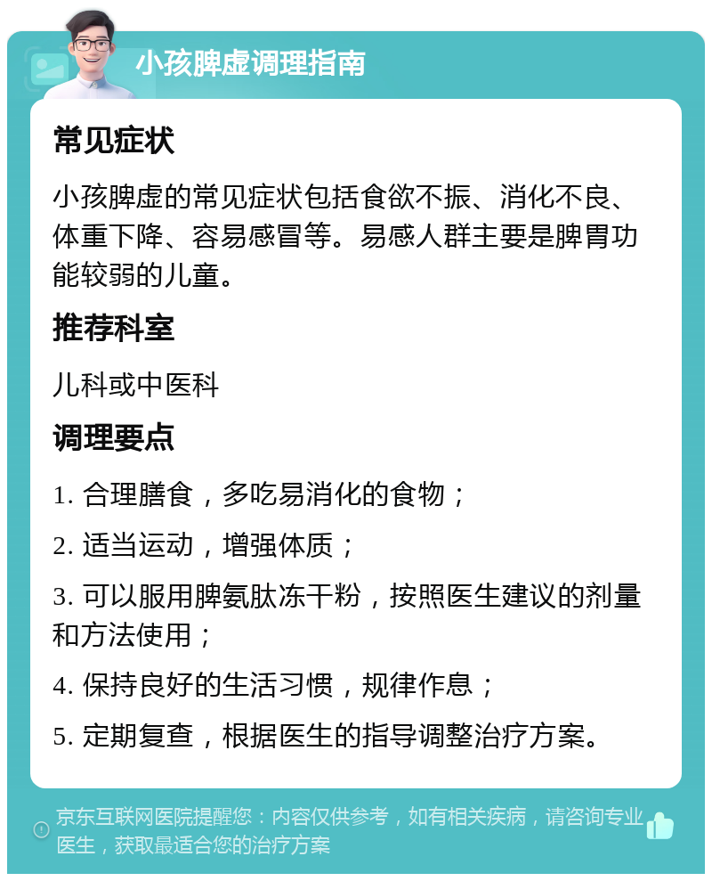 小孩脾虚调理指南 常见症状 小孩脾虚的常见症状包括食欲不振、消化不良、体重下降、容易感冒等。易感人群主要是脾胃功能较弱的儿童。 推荐科室 儿科或中医科 调理要点 1. 合理膳食，多吃易消化的食物； 2. 适当运动，增强体质； 3. 可以服用脾氨肽冻干粉，按照医生建议的剂量和方法使用； 4. 保持良好的生活习惯，规律作息； 5. 定期复查，根据医生的指导调整治疗方案。