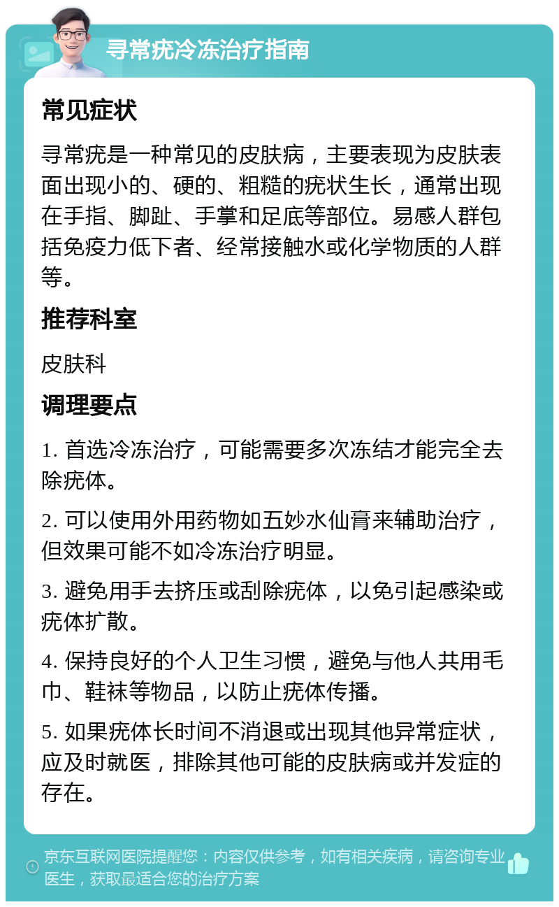 寻常疣冷冻治疗指南 常见症状 寻常疣是一种常见的皮肤病，主要表现为皮肤表面出现小的、硬的、粗糙的疣状生长，通常出现在手指、脚趾、手掌和足底等部位。易感人群包括免疫力低下者、经常接触水或化学物质的人群等。 推荐科室 皮肤科 调理要点 1. 首选冷冻治疗，可能需要多次冻结才能完全去除疣体。 2. 可以使用外用药物如五妙水仙膏来辅助治疗，但效果可能不如冷冻治疗明显。 3. 避免用手去挤压或刮除疣体，以免引起感染或疣体扩散。 4. 保持良好的个人卫生习惯，避免与他人共用毛巾、鞋袜等物品，以防止疣体传播。 5. 如果疣体长时间不消退或出现其他异常症状，应及时就医，排除其他可能的皮肤病或并发症的存在。