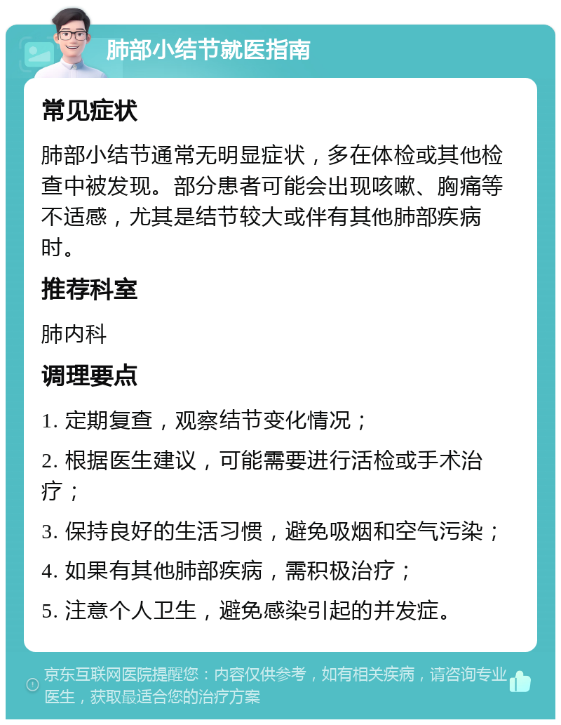 肺部小结节就医指南 常见症状 肺部小结节通常无明显症状，多在体检或其他检查中被发现。部分患者可能会出现咳嗽、胸痛等不适感，尤其是结节较大或伴有其他肺部疾病时。 推荐科室 肺内科 调理要点 1. 定期复查，观察结节变化情况； 2. 根据医生建议，可能需要进行活检或手术治疗； 3. 保持良好的生活习惯，避免吸烟和空气污染； 4. 如果有其他肺部疾病，需积极治疗； 5. 注意个人卫生，避免感染引起的并发症。