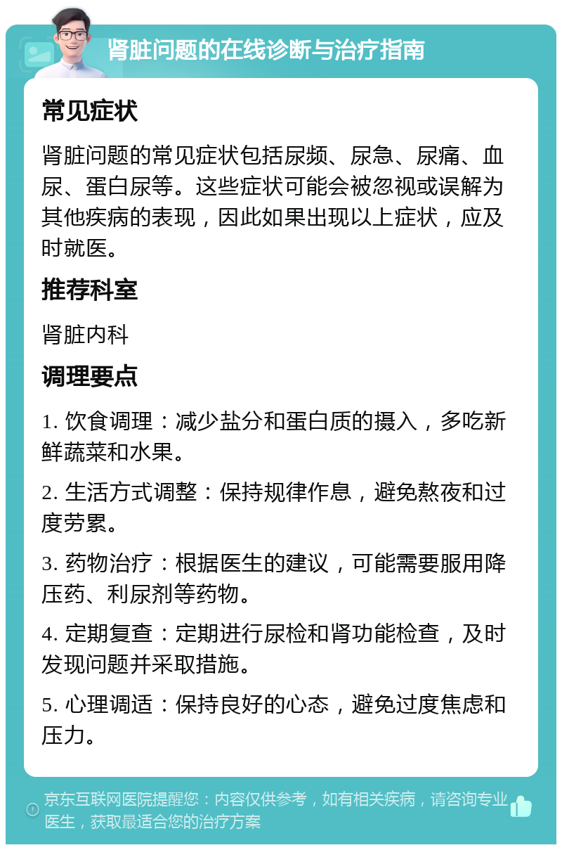 肾脏问题的在线诊断与治疗指南 常见症状 肾脏问题的常见症状包括尿频、尿急、尿痛、血尿、蛋白尿等。这些症状可能会被忽视或误解为其他疾病的表现，因此如果出现以上症状，应及时就医。 推荐科室 肾脏内科 调理要点 1. 饮食调理：减少盐分和蛋白质的摄入，多吃新鲜蔬菜和水果。 2. 生活方式调整：保持规律作息，避免熬夜和过度劳累。 3. 药物治疗：根据医生的建议，可能需要服用降压药、利尿剂等药物。 4. 定期复查：定期进行尿检和肾功能检查，及时发现问题并采取措施。 5. 心理调适：保持良好的心态，避免过度焦虑和压力。