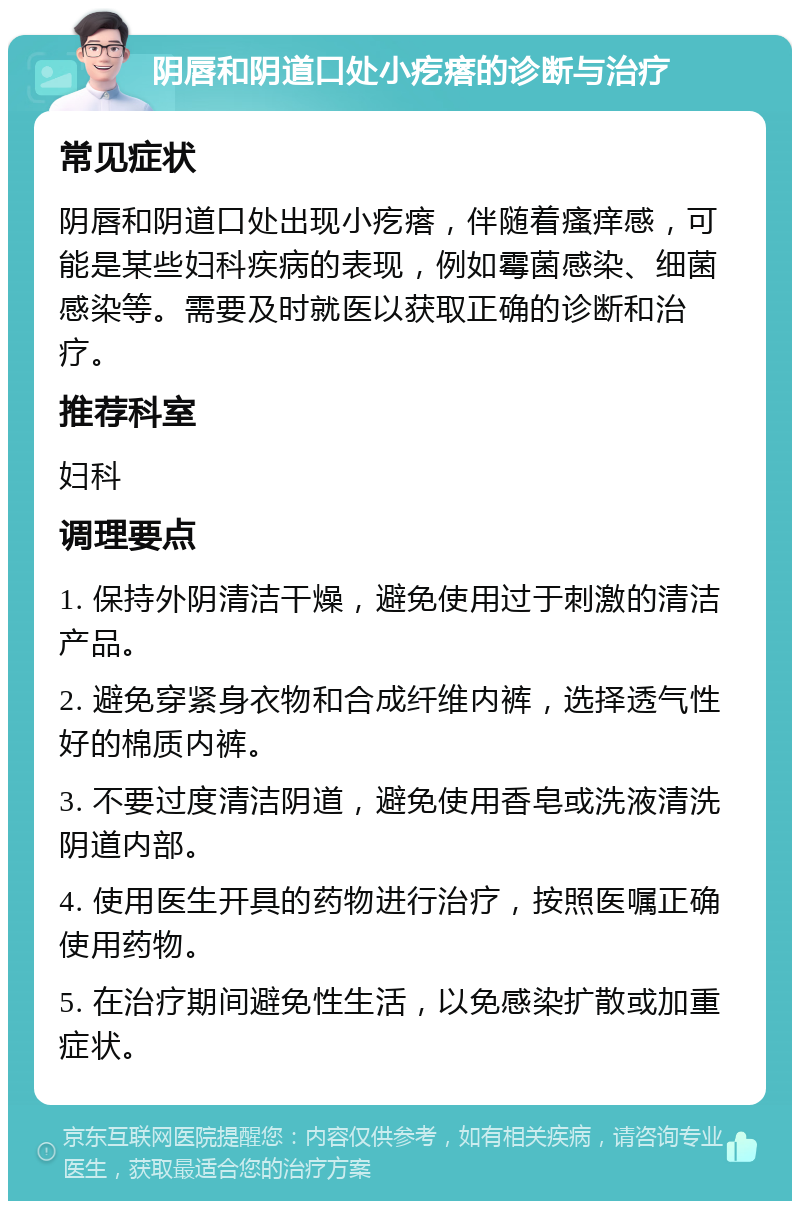 阴唇和阴道口处小疙瘩的诊断与治疗 常见症状 阴唇和阴道口处出现小疙瘩，伴随着瘙痒感，可能是某些妇科疾病的表现，例如霉菌感染、细菌感染等。需要及时就医以获取正确的诊断和治疗。 推荐科室 妇科 调理要点 1. 保持外阴清洁干燥，避免使用过于刺激的清洁产品。 2. 避免穿紧身衣物和合成纤维内裤，选择透气性好的棉质内裤。 3. 不要过度清洁阴道，避免使用香皂或洗液清洗阴道内部。 4. 使用医生开具的药物进行治疗，按照医嘱正确使用药物。 5. 在治疗期间避免性生活，以免感染扩散或加重症状。