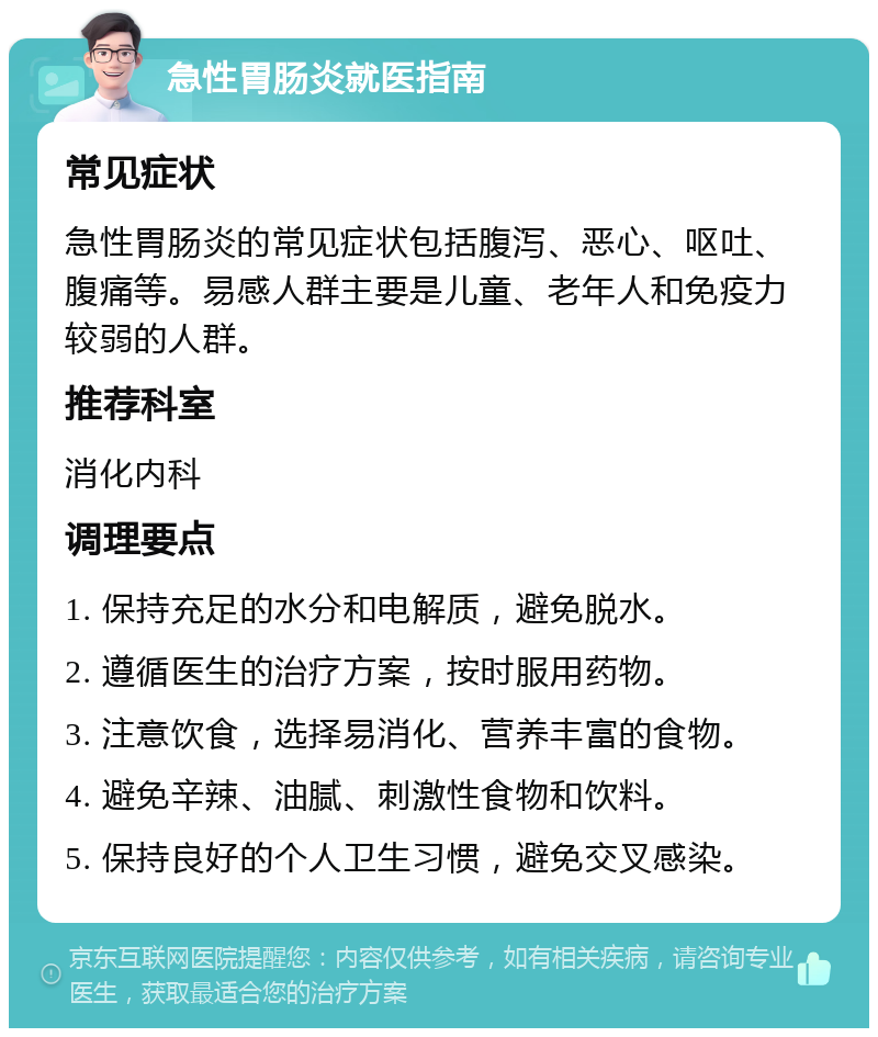 急性胃肠炎就医指南 常见症状 急性胃肠炎的常见症状包括腹泻、恶心、呕吐、腹痛等。易感人群主要是儿童、老年人和免疫力较弱的人群。 推荐科室 消化内科 调理要点 1. 保持充足的水分和电解质，避免脱水。 2. 遵循医生的治疗方案，按时服用药物。 3. 注意饮食，选择易消化、营养丰富的食物。 4. 避免辛辣、油腻、刺激性食物和饮料。 5. 保持良好的个人卫生习惯，避免交叉感染。