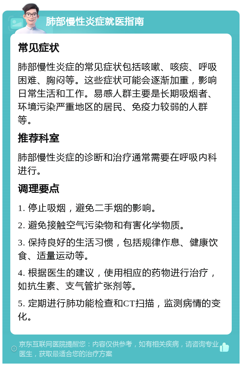 肺部慢性炎症就医指南 常见症状 肺部慢性炎症的常见症状包括咳嗽、咳痰、呼吸困难、胸闷等。这些症状可能会逐渐加重，影响日常生活和工作。易感人群主要是长期吸烟者、环境污染严重地区的居民、免疫力较弱的人群等。 推荐科室 肺部慢性炎症的诊断和治疗通常需要在呼吸内科进行。 调理要点 1. 停止吸烟，避免二手烟的影响。 2. 避免接触空气污染物和有害化学物质。 3. 保持良好的生活习惯，包括规律作息、健康饮食、适量运动等。 4. 根据医生的建议，使用相应的药物进行治疗，如抗生素、支气管扩张剂等。 5. 定期进行肺功能检查和CT扫描，监测病情的变化。