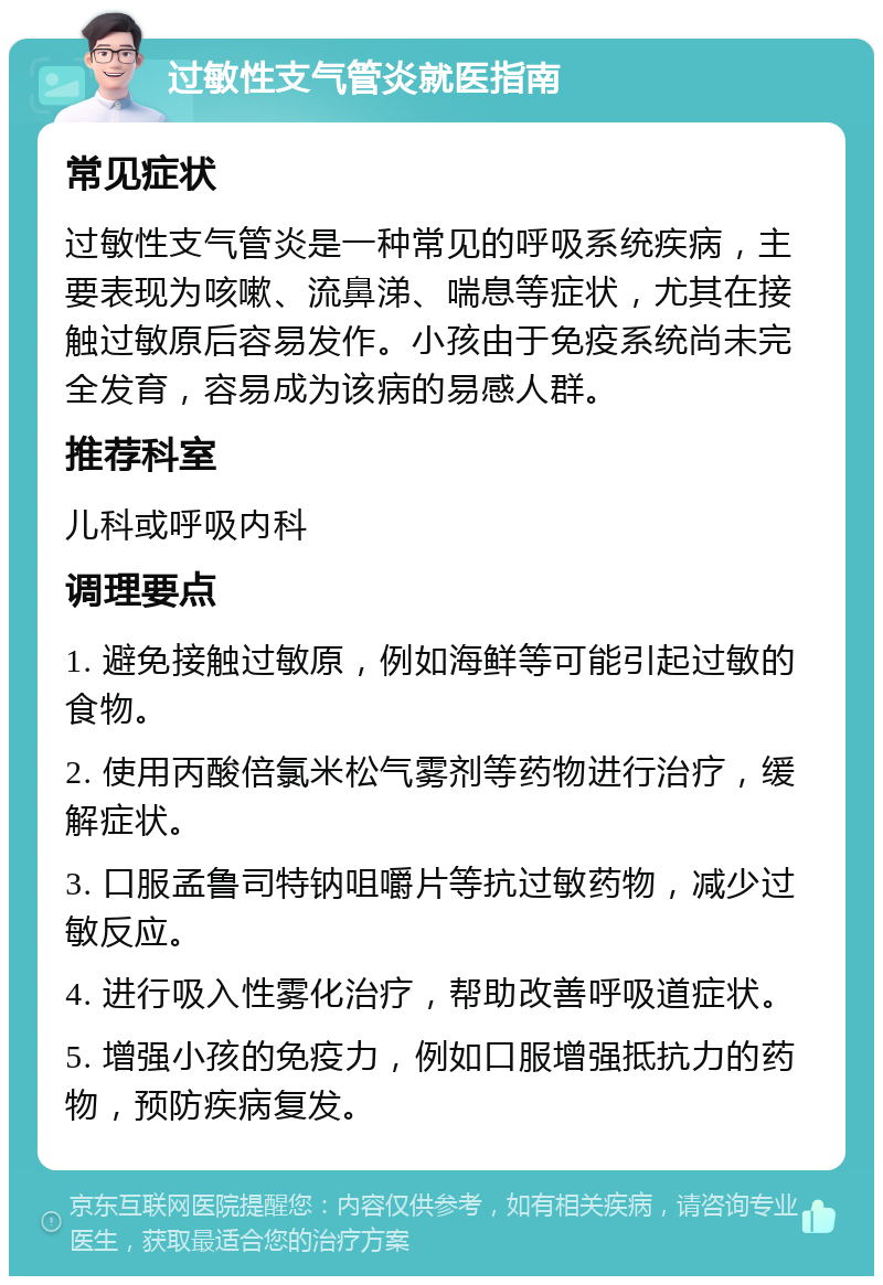 过敏性支气管炎就医指南 常见症状 过敏性支气管炎是一种常见的呼吸系统疾病，主要表现为咳嗽、流鼻涕、喘息等症状，尤其在接触过敏原后容易发作。小孩由于免疫系统尚未完全发育，容易成为该病的易感人群。 推荐科室 儿科或呼吸内科 调理要点 1. 避免接触过敏原，例如海鲜等可能引起过敏的食物。 2. 使用丙酸倍氯米松气雾剂等药物进行治疗，缓解症状。 3. 口服孟鲁司特钠咀嚼片等抗过敏药物，减少过敏反应。 4. 进行吸入性雾化治疗，帮助改善呼吸道症状。 5. 增强小孩的免疫力，例如口服增强抵抗力的药物，预防疾病复发。