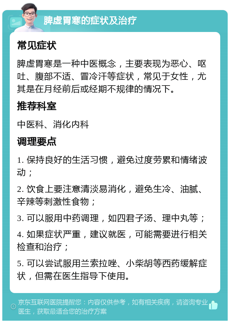 脾虚胃寒的症状及治疗 常见症状 脾虚胃寒是一种中医概念，主要表现为恶心、呕吐、腹部不适、冒冷汗等症状，常见于女性，尤其是在月经前后或经期不规律的情况下。 推荐科室 中医科、消化内科 调理要点 1. 保持良好的生活习惯，避免过度劳累和情绪波动； 2. 饮食上要注意清淡易消化，避免生冷、油腻、辛辣等刺激性食物； 3. 可以服用中药调理，如四君子汤、理中丸等； 4. 如果症状严重，建议就医，可能需要进行相关检查和治疗； 5. 可以尝试服用兰索拉唑、小柴胡等西药缓解症状，但需在医生指导下使用。