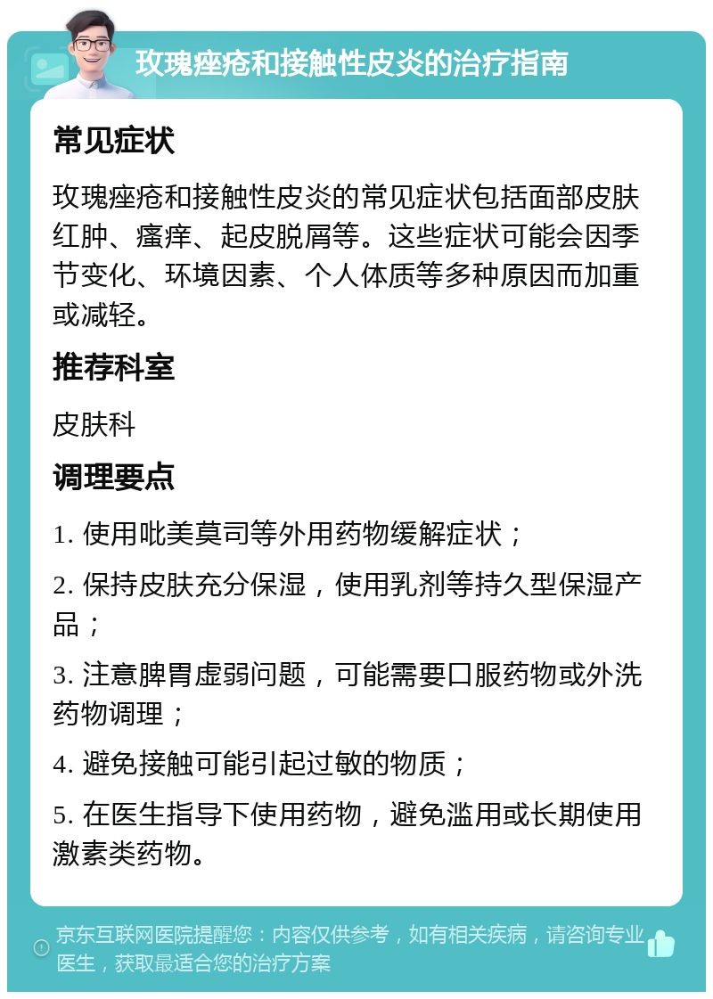 玫瑰痤疮和接触性皮炎的治疗指南 常见症状 玫瑰痤疮和接触性皮炎的常见症状包括面部皮肤红肿、瘙痒、起皮脱屑等。这些症状可能会因季节变化、环境因素、个人体质等多种原因而加重或减轻。 推荐科室 皮肤科 调理要点 1. 使用吡美莫司等外用药物缓解症状； 2. 保持皮肤充分保湿，使用乳剂等持久型保湿产品； 3. 注意脾胃虚弱问题，可能需要口服药物或外洗药物调理； 4. 避免接触可能引起过敏的物质； 5. 在医生指导下使用药物，避免滥用或长期使用激素类药物。