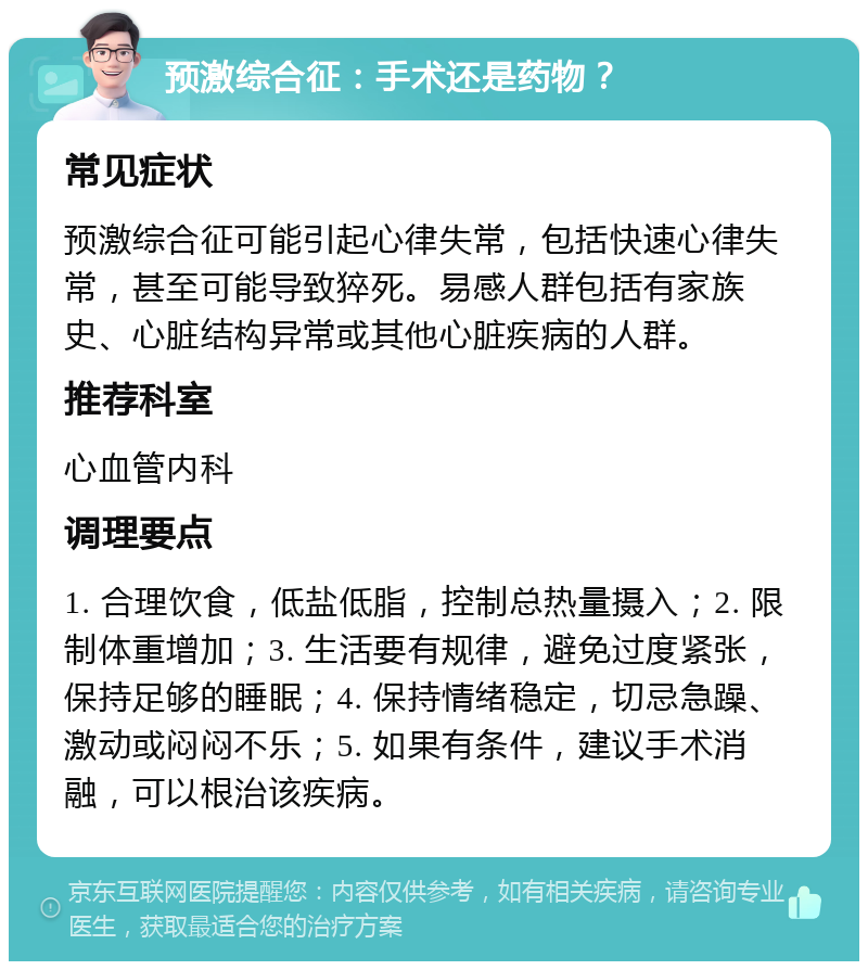 预激综合征：手术还是药物？ 常见症状 预激综合征可能引起心律失常，包括快速心律失常，甚至可能导致猝死。易感人群包括有家族史、心脏结构异常或其他心脏疾病的人群。 推荐科室 心血管内科 调理要点 1. 合理饮食，低盐低脂，控制总热量摄入；2. 限制体重增加；3. 生活要有规律，避免过度紧张，保持足够的睡眠；4. 保持情绪稳定，切忌急躁、激动或闷闷不乐；5. 如果有条件，建议手术消融，可以根治该疾病。