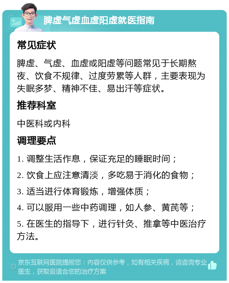 脾虚气虚血虚阳虚就医指南 常见症状 脾虚、气虚、血虚或阳虚等问题常见于长期熬夜、饮食不规律、过度劳累等人群，主要表现为失眠多梦、精神不佳、易出汗等症状。 推荐科室 中医科或内科 调理要点 1. 调整生活作息，保证充足的睡眠时间； 2. 饮食上应注意清淡，多吃易于消化的食物； 3. 适当进行体育锻炼，增强体质； 4. 可以服用一些中药调理，如人参、黄芪等； 5. 在医生的指导下，进行针灸、推拿等中医治疗方法。