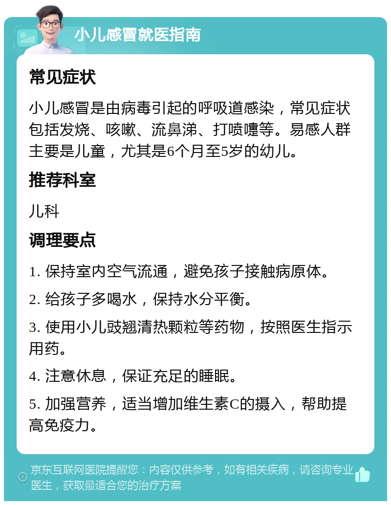 小儿感冒就医指南 常见症状 小儿感冒是由病毒引起的呼吸道感染，常见症状包括发烧、咳嗽、流鼻涕、打喷嚏等。易感人群主要是儿童，尤其是6个月至5岁的幼儿。 推荐科室 儿科 调理要点 1. 保持室内空气流通，避免孩子接触病原体。 2. 给孩子多喝水，保持水分平衡。 3. 使用小儿豉翘清热颗粒等药物，按照医生指示用药。 4. 注意休息，保证充足的睡眠。 5. 加强营养，适当增加维生素C的摄入，帮助提高免疫力。