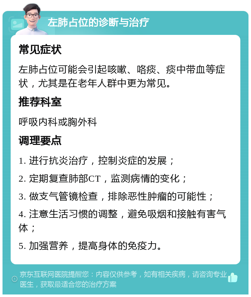 左肺占位的诊断与治疗 常见症状 左肺占位可能会引起咳嗽、咯痰、痰中带血等症状，尤其是在老年人群中更为常见。 推荐科室 呼吸内科或胸外科 调理要点 1. 进行抗炎治疗，控制炎症的发展； 2. 定期复查肺部CT，监测病情的变化； 3. 做支气管镜检查，排除恶性肿瘤的可能性； 4. 注意生活习惯的调整，避免吸烟和接触有害气体； 5. 加强营养，提高身体的免疫力。