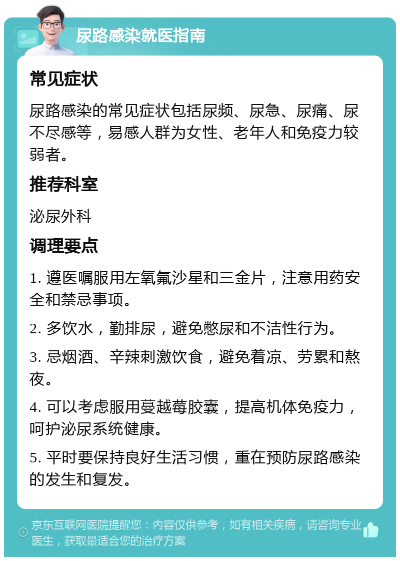 尿路感染就医指南 常见症状 尿路感染的常见症状包括尿频、尿急、尿痛、尿不尽感等，易感人群为女性、老年人和免疫力较弱者。 推荐科室 泌尿外科 调理要点 1. 遵医嘱服用左氧氟沙星和三金片，注意用药安全和禁忌事项。 2. 多饮水，勤排尿，避免憋尿和不洁性行为。 3. 忌烟酒、辛辣刺激饮食，避免着凉、劳累和熬夜。 4. 可以考虑服用蔓越莓胶囊，提高机体免疫力，呵护泌尿系统健康。 5. 平时要保持良好生活习惯，重在预防尿路感染的发生和复发。