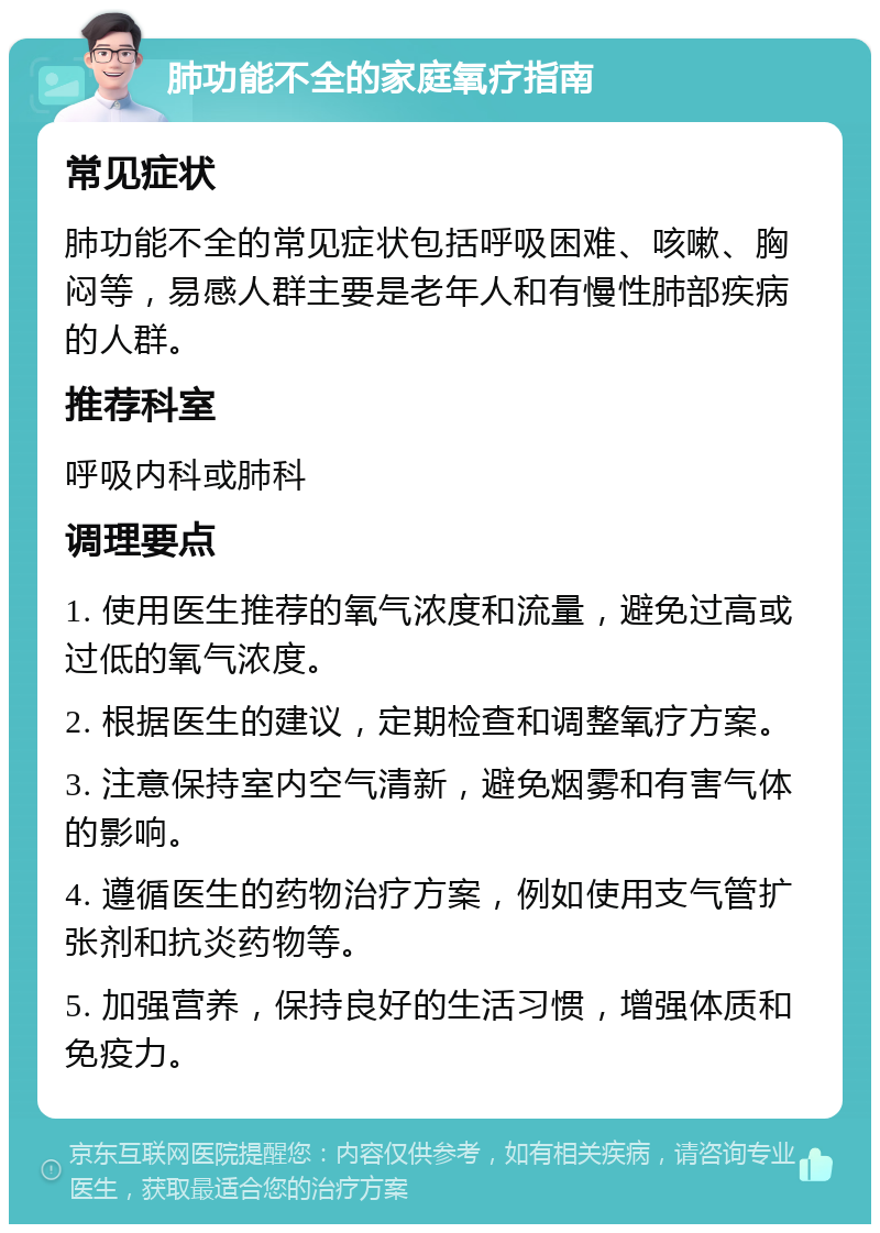 肺功能不全的家庭氧疗指南 常见症状 肺功能不全的常见症状包括呼吸困难、咳嗽、胸闷等，易感人群主要是老年人和有慢性肺部疾病的人群。 推荐科室 呼吸内科或肺科 调理要点 1. 使用医生推荐的氧气浓度和流量，避免过高或过低的氧气浓度。 2. 根据医生的建议，定期检查和调整氧疗方案。 3. 注意保持室内空气清新，避免烟雾和有害气体的影响。 4. 遵循医生的药物治疗方案，例如使用支气管扩张剂和抗炎药物等。 5. 加强营养，保持良好的生活习惯，增强体质和免疫力。