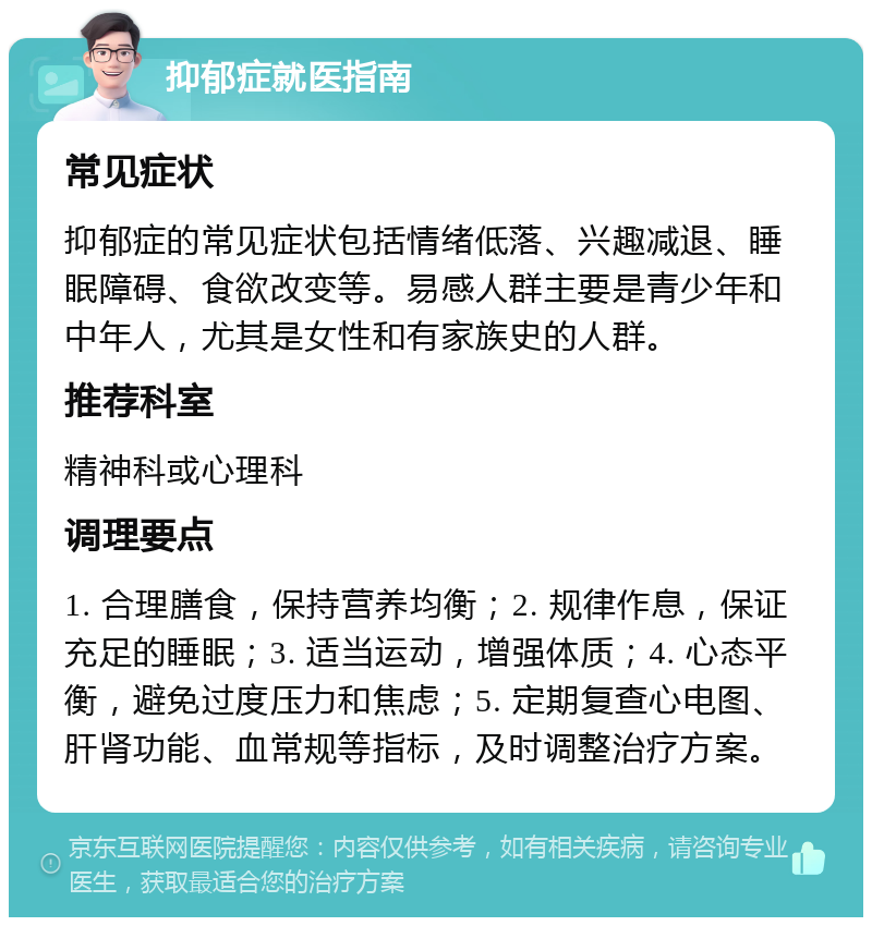 抑郁症就医指南 常见症状 抑郁症的常见症状包括情绪低落、兴趣减退、睡眠障碍、食欲改变等。易感人群主要是青少年和中年人，尤其是女性和有家族史的人群。 推荐科室 精神科或心理科 调理要点 1. 合理膳食，保持营养均衡；2. 规律作息，保证充足的睡眠；3. 适当运动，增强体质；4. 心态平衡，避免过度压力和焦虑；5. 定期复查心电图、肝肾功能、血常规等指标，及时调整治疗方案。