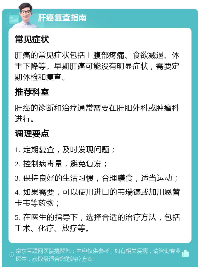 肝癌复查指南 常见症状 肝癌的常见症状包括上腹部疼痛、食欲减退、体重下降等。早期肝癌可能没有明显症状，需要定期体检和复查。 推荐科室 肝癌的诊断和治疗通常需要在肝胆外科或肿瘤科进行。 调理要点 1. 定期复查，及时发现问题； 2. 控制病毒量，避免复发； 3. 保持良好的生活习惯，合理膳食，适当运动； 4. 如果需要，可以使用进口的韦瑞德或加用恩替卡韦等药物； 5. 在医生的指导下，选择合适的治疗方法，包括手术、化疗、放疗等。