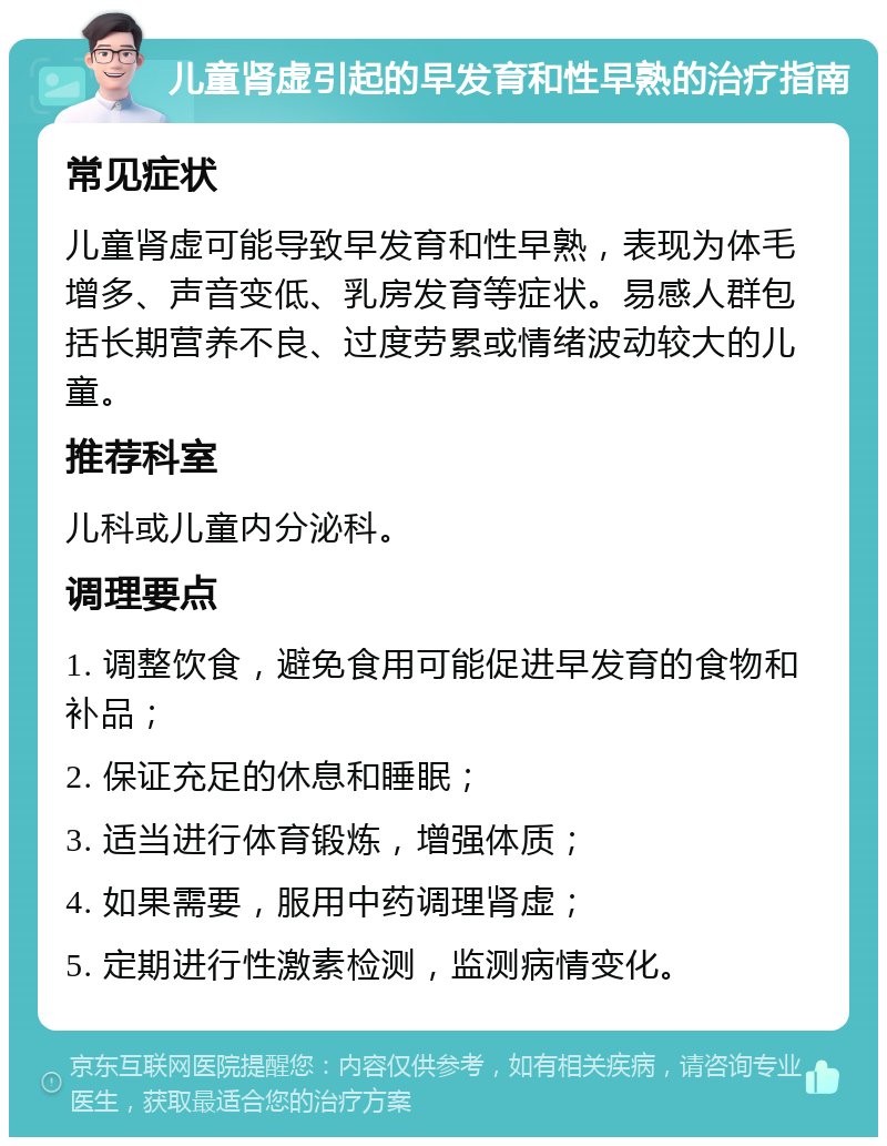 儿童肾虚引起的早发育和性早熟的治疗指南 常见症状 儿童肾虚可能导致早发育和性早熟，表现为体毛增多、声音变低、乳房发育等症状。易感人群包括长期营养不良、过度劳累或情绪波动较大的儿童。 推荐科室 儿科或儿童内分泌科。 调理要点 1. 调整饮食，避免食用可能促进早发育的食物和补品； 2. 保证充足的休息和睡眠； 3. 适当进行体育锻炼，增强体质； 4. 如果需要，服用中药调理肾虚； 5. 定期进行性激素检测，监测病情变化。