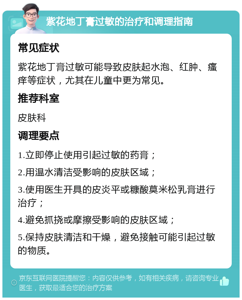 紫花地丁膏过敏的治疗和调理指南 常见症状 紫花地丁膏过敏可能导致皮肤起水泡、红肿、瘙痒等症状，尤其在儿童中更为常见。 推荐科室 皮肤科 调理要点 1.立即停止使用引起过敏的药膏； 2.用温水清洁受影响的皮肤区域； 3.使用医生开具的皮炎平或糠酸莫米松乳膏进行治疗； 4.避免抓挠或摩擦受影响的皮肤区域； 5.保持皮肤清洁和干燥，避免接触可能引起过敏的物质。