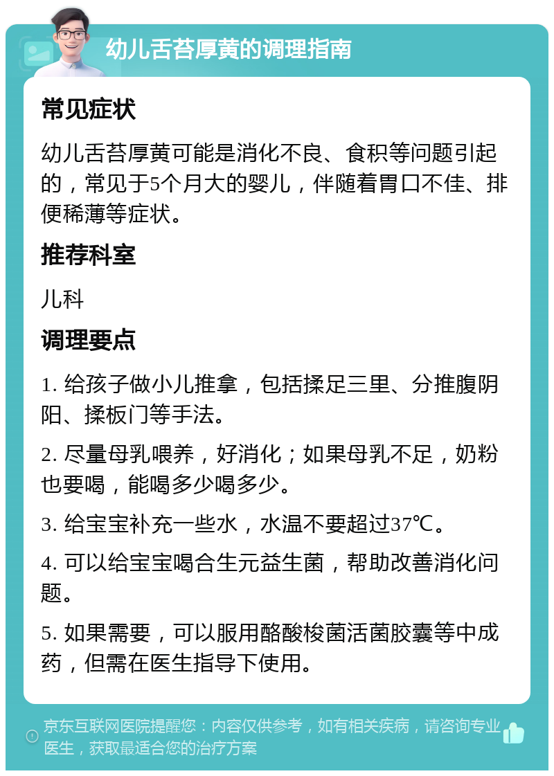 幼儿舌苔厚黄的调理指南 常见症状 幼儿舌苔厚黄可能是消化不良、食积等问题引起的，常见于5个月大的婴儿，伴随着胃口不佳、排便稀薄等症状。 推荐科室 儿科 调理要点 1. 给孩子做小儿推拿，包括揉足三里、分推腹阴阳、揉板门等手法。 2. 尽量母乳喂养，好消化；如果母乳不足，奶粉也要喝，能喝多少喝多少。 3. 给宝宝补充一些水，水温不要超过37℃。 4. 可以给宝宝喝合生元益生菌，帮助改善消化问题。 5. 如果需要，可以服用酪酸梭菌活菌胶囊等中成药，但需在医生指导下使用。