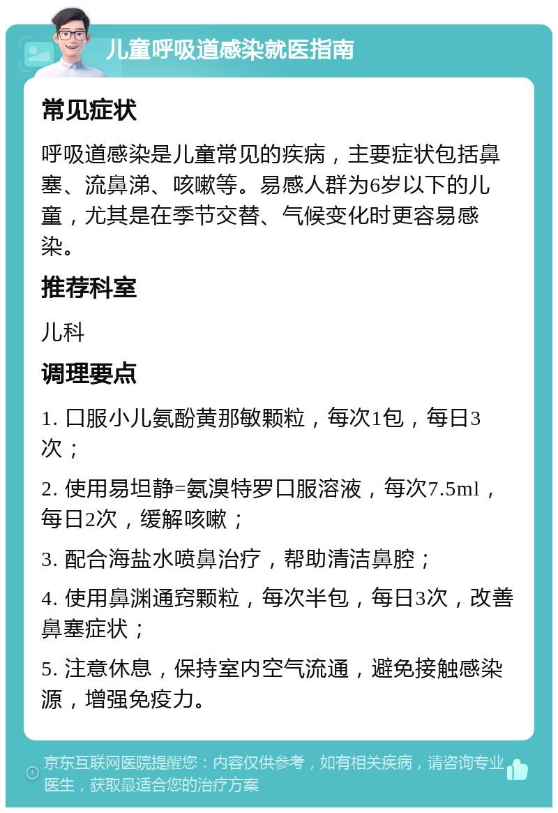 儿童呼吸道感染就医指南 常见症状 呼吸道感染是儿童常见的疾病，主要症状包括鼻塞、流鼻涕、咳嗽等。易感人群为6岁以下的儿童，尤其是在季节交替、气候变化时更容易感染。 推荐科室 儿科 调理要点 1. 口服小儿氨酚黄那敏颗粒，每次1包，每日3次； 2. 使用易坦静=氨溴特罗口服溶液，每次7.5ml，每日2次，缓解咳嗽； 3. 配合海盐水喷鼻治疗，帮助清洁鼻腔； 4. 使用鼻渊通窍颗粒，每次半包，每日3次，改善鼻塞症状； 5. 注意休息，保持室内空气流通，避免接触感染源，增强免疫力。