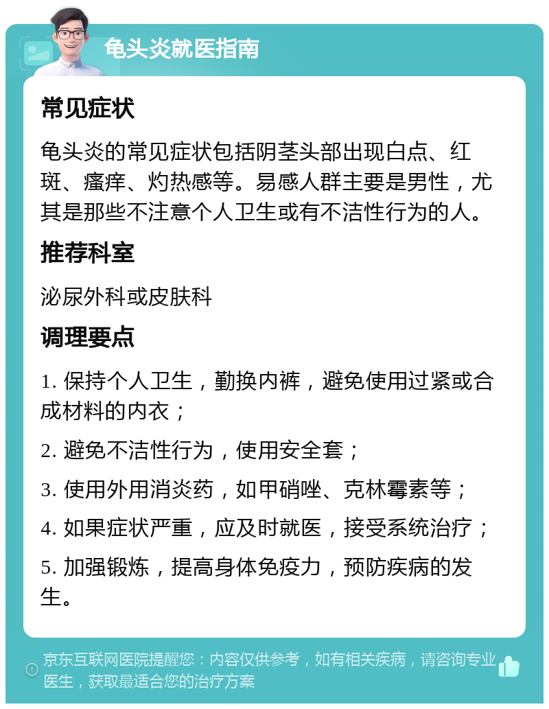 龟头炎就医指南 常见症状 龟头炎的常见症状包括阴茎头部出现白点、红斑、瘙痒、灼热感等。易感人群主要是男性，尤其是那些不注意个人卫生或有不洁性行为的人。 推荐科室 泌尿外科或皮肤科 调理要点 1. 保持个人卫生，勤换内裤，避免使用过紧或合成材料的内衣； 2. 避免不洁性行为，使用安全套； 3. 使用外用消炎药，如甲硝唑、克林霉素等； 4. 如果症状严重，应及时就医，接受系统治疗； 5. 加强锻炼，提高身体免疫力，预防疾病的发生。