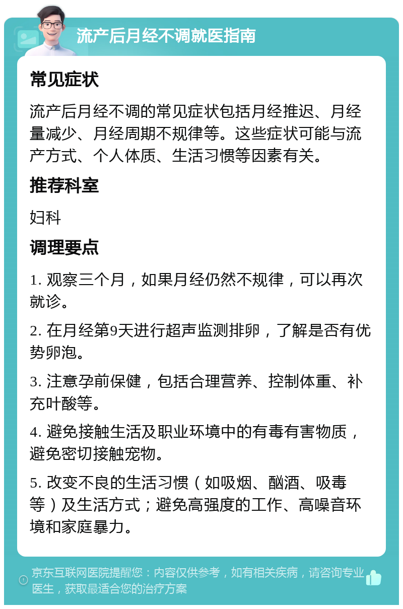 流产后月经不调就医指南 常见症状 流产后月经不调的常见症状包括月经推迟、月经量减少、月经周期不规律等。这些症状可能与流产方式、个人体质、生活习惯等因素有关。 推荐科室 妇科 调理要点 1. 观察三个月，如果月经仍然不规律，可以再次就诊。 2. 在月经第9天进行超声监测排卵，了解是否有优势卵泡。 3. 注意孕前保健，包括合理营养、控制体重、补充叶酸等。 4. 避免接触生活及职业环境中的有毒有害物质，避免密切接触宠物。 5. 改变不良的生活习惯（如吸烟、酗酒、吸毒等）及生活方式；避免高强度的工作、高噪音环境和家庭暴力。