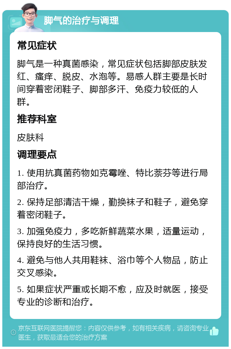 脚气的治疗与调理 常见症状 脚气是一种真菌感染，常见症状包括脚部皮肤发红、瘙痒、脱皮、水泡等。易感人群主要是长时间穿着密闭鞋子、脚部多汗、免疫力较低的人群。 推荐科室 皮肤科 调理要点 1. 使用抗真菌药物如克霉唑、特比萘芬等进行局部治疗。 2. 保持足部清洁干燥，勤换袜子和鞋子，避免穿着密闭鞋子。 3. 加强免疫力，多吃新鲜蔬菜水果，适量运动，保持良好的生活习惯。 4. 避免与他人共用鞋袜、浴巾等个人物品，防止交叉感染。 5. 如果症状严重或长期不愈，应及时就医，接受专业的诊断和治疗。