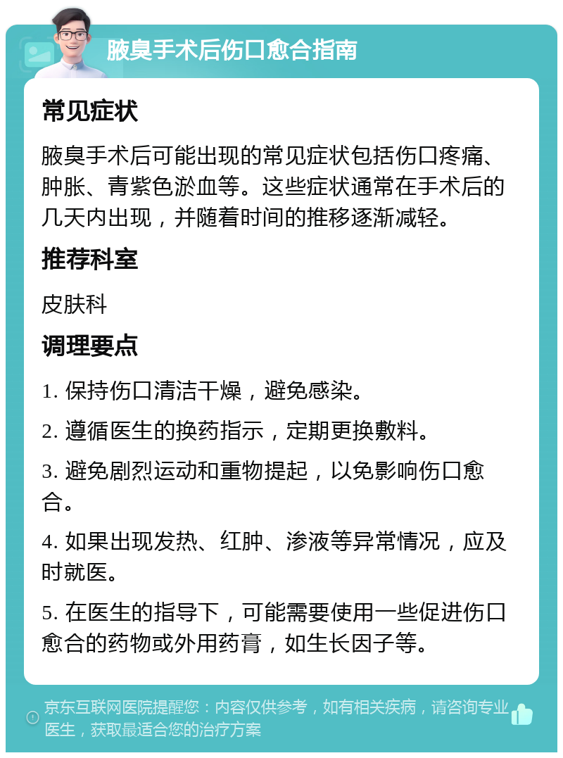 腋臭手术后伤口愈合指南 常见症状 腋臭手术后可能出现的常见症状包括伤口疼痛、肿胀、青紫色淤血等。这些症状通常在手术后的几天内出现，并随着时间的推移逐渐减轻。 推荐科室 皮肤科 调理要点 1. 保持伤口清洁干燥，避免感染。 2. 遵循医生的换药指示，定期更换敷料。 3. 避免剧烈运动和重物提起，以免影响伤口愈合。 4. 如果出现发热、红肿、渗液等异常情况，应及时就医。 5. 在医生的指导下，可能需要使用一些促进伤口愈合的药物或外用药膏，如生长因子等。