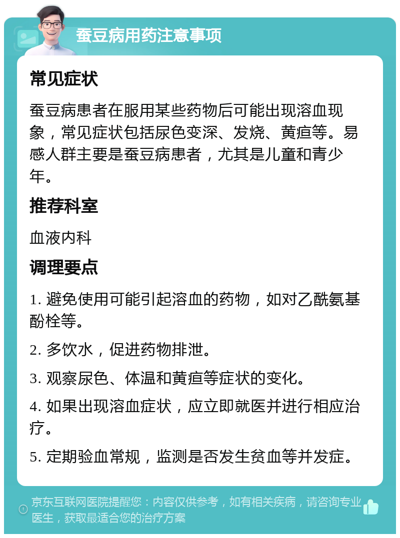 蚕豆病用药注意事项 常见症状 蚕豆病患者在服用某些药物后可能出现溶血现象，常见症状包括尿色变深、发烧、黄疸等。易感人群主要是蚕豆病患者，尤其是儿童和青少年。 推荐科室 血液内科 调理要点 1. 避免使用可能引起溶血的药物，如对乙酰氨基酚栓等。 2. 多饮水，促进药物排泄。 3. 观察尿色、体温和黄疸等症状的变化。 4. 如果出现溶血症状，应立即就医并进行相应治疗。 5. 定期验血常规，监测是否发生贫血等并发症。