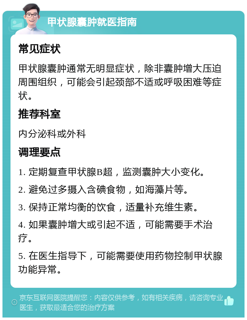 甲状腺囊肿就医指南 常见症状 甲状腺囊肿通常无明显症状，除非囊肿增大压迫周围组织，可能会引起颈部不适或呼吸困难等症状。 推荐科室 内分泌科或外科 调理要点 1. 定期复查甲状腺B超，监测囊肿大小变化。 2. 避免过多摄入含碘食物，如海藻片等。 3. 保持正常均衡的饮食，适量补充维生素。 4. 如果囊肿增大或引起不适，可能需要手术治疗。 5. 在医生指导下，可能需要使用药物控制甲状腺功能异常。