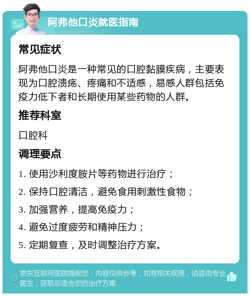 阿弗他口炎就医指南 常见症状 阿弗他口炎是一种常见的口腔黏膜疾病，主要表现为口腔溃疡、疼痛和不适感，易感人群包括免疫力低下者和长期使用某些药物的人群。 推荐科室 口腔科 调理要点 1. 使用沙利度胺片等药物进行治疗； 2. 保持口腔清洁，避免食用刺激性食物； 3. 加强营养，提高免疫力； 4. 避免过度疲劳和精神压力； 5. 定期复查，及时调整治疗方案。