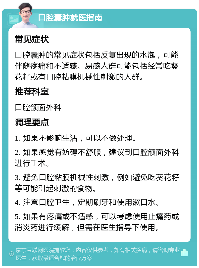 口腔囊肿就医指南 常见症状 口腔囊肿的常见症状包括反复出现的水泡，可能伴随疼痛和不适感。易感人群可能包括经常吃葵花籽或有口腔粘膜机械性刺激的人群。 推荐科室 口腔颌面外科 调理要点 1. 如果不影响生活，可以不做处理。 2. 如果感觉有妨碍不舒服，建议到口腔颌面外科进行手术。 3. 避免口腔粘膜机械性刺激，例如避免吃葵花籽等可能引起刺激的食物。 4. 注意口腔卫生，定期刷牙和使用漱口水。 5. 如果有疼痛或不适感，可以考虑使用止痛药或消炎药进行缓解，但需在医生指导下使用。