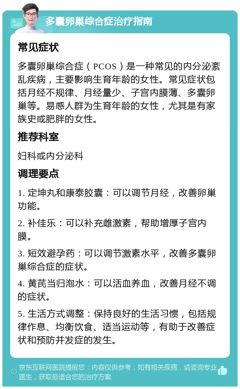 多囊卵巢综合症治疗指南 常见症状 多囊卵巢综合症（PCOS）是一种常见的内分泌紊乱疾病，主要影响生育年龄的女性。常见症状包括月经不规律、月经量少、子宫内膜薄、多囊卵巢等。易感人群为生育年龄的女性，尤其是有家族史或肥胖的女性。 推荐科室 妇科或内分泌科 调理要点 1. 定坤丸和康泰胶囊：可以调节月经，改善卵巢功能。 2. 补佳乐：可以补充雌激素，帮助增厚子宫内膜。 3. 短效避孕药：可以调节激素水平，改善多囊卵巢综合症的症状。 4. 黄芪当归泡水：可以活血养血，改善月经不调的症状。 5. 生活方式调整：保持良好的生活习惯，包括规律作息、均衡饮食、适当运动等，有助于改善症状和预防并发症的发生。