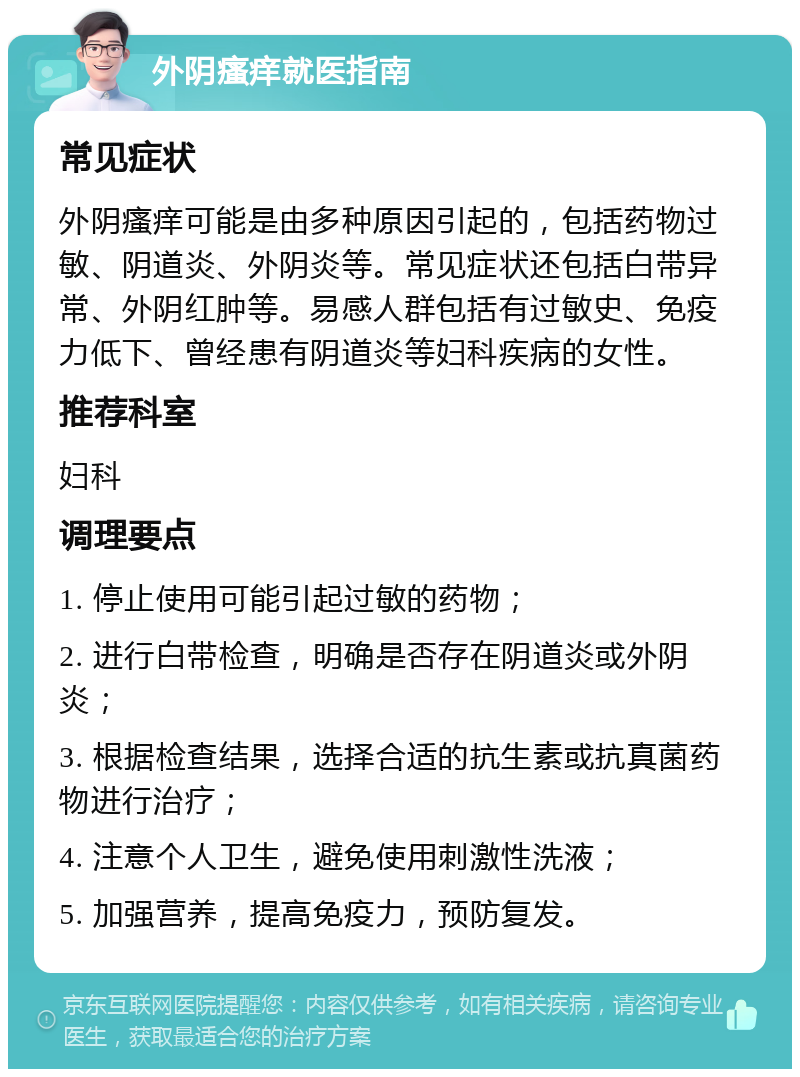 外阴瘙痒就医指南 常见症状 外阴瘙痒可能是由多种原因引起的，包括药物过敏、阴道炎、外阴炎等。常见症状还包括白带异常、外阴红肿等。易感人群包括有过敏史、免疫力低下、曾经患有阴道炎等妇科疾病的女性。 推荐科室 妇科 调理要点 1. 停止使用可能引起过敏的药物； 2. 进行白带检查，明确是否存在阴道炎或外阴炎； 3. 根据检查结果，选择合适的抗生素或抗真菌药物进行治疗； 4. 注意个人卫生，避免使用刺激性洗液； 5. 加强营养，提高免疫力，预防复发。