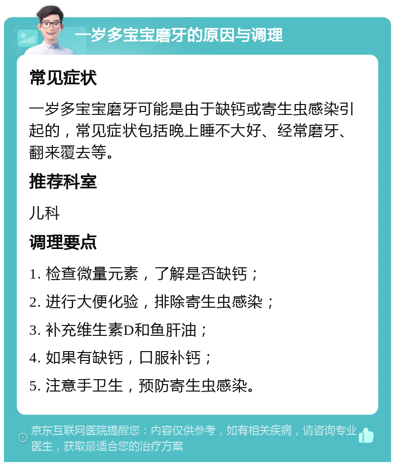 一岁多宝宝磨牙的原因与调理 常见症状 一岁多宝宝磨牙可能是由于缺钙或寄生虫感染引起的，常见症状包括晚上睡不大好、经常磨牙、翻来覆去等。 推荐科室 儿科 调理要点 1. 检查微量元素，了解是否缺钙； 2. 进行大便化验，排除寄生虫感染； 3. 补充维生素D和鱼肝油； 4. 如果有缺钙，口服补钙； 5. 注意手卫生，预防寄生虫感染。