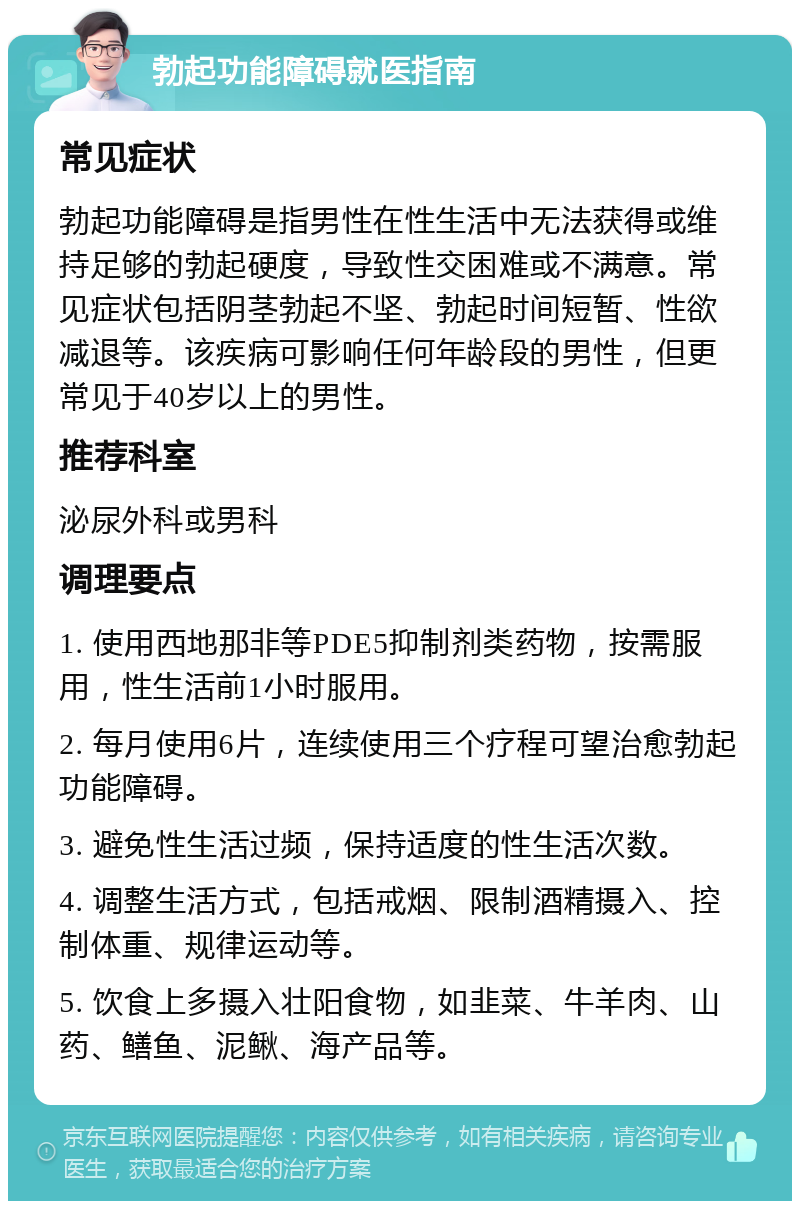 勃起功能障碍就医指南 常见症状 勃起功能障碍是指男性在性生活中无法获得或维持足够的勃起硬度，导致性交困难或不满意。常见症状包括阴茎勃起不坚、勃起时间短暂、性欲减退等。该疾病可影响任何年龄段的男性，但更常见于40岁以上的男性。 推荐科室 泌尿外科或男科 调理要点 1. 使用西地那非等PDE5抑制剂类药物，按需服用，性生活前1小时服用。 2. 每月使用6片，连续使用三个疗程可望治愈勃起功能障碍。 3. 避免性生活过频，保持适度的性生活次数。 4. 调整生活方式，包括戒烟、限制酒精摄入、控制体重、规律运动等。 5. 饮食上多摄入壮阳食物，如韭菜、牛羊肉、山药、鳝鱼、泥鳅、海产品等。