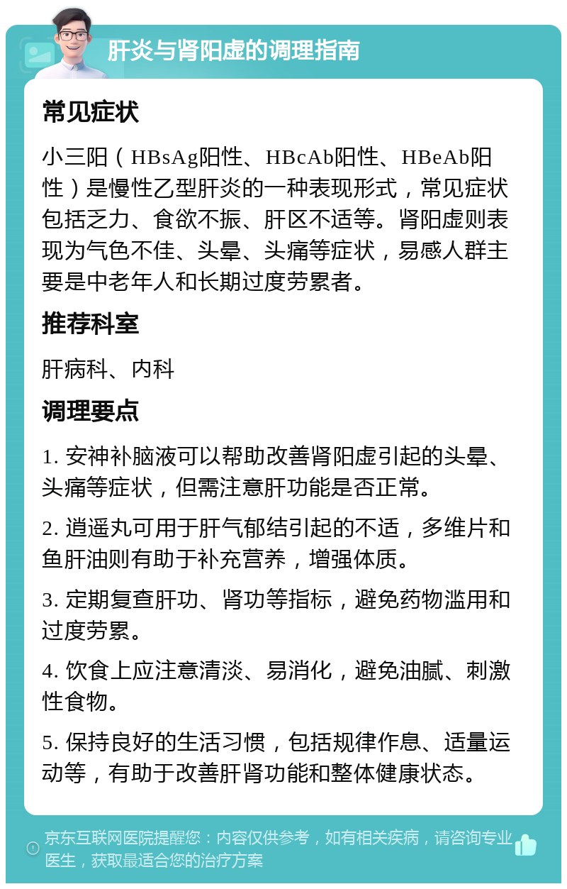 肝炎与肾阳虚的调理指南 常见症状 小三阳（HBsAg阳性、HBcAb阳性、HBeAb阳性）是慢性乙型肝炎的一种表现形式，常见症状包括乏力、食欲不振、肝区不适等。肾阳虚则表现为气色不佳、头晕、头痛等症状，易感人群主要是中老年人和长期过度劳累者。 推荐科室 肝病科、内科 调理要点 1. 安神补脑液可以帮助改善肾阳虚引起的头晕、头痛等症状，但需注意肝功能是否正常。 2. 逍遥丸可用于肝气郁结引起的不适，多维片和鱼肝油则有助于补充营养，增强体质。 3. 定期复查肝功、肾功等指标，避免药物滥用和过度劳累。 4. 饮食上应注意清淡、易消化，避免油腻、刺激性食物。 5. 保持良好的生活习惯，包括规律作息、适量运动等，有助于改善肝肾功能和整体健康状态。