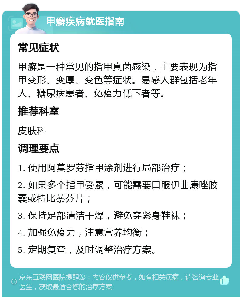 甲癣疾病就医指南 常见症状 甲癣是一种常见的指甲真菌感染，主要表现为指甲变形、变厚、变色等症状。易感人群包括老年人、糖尿病患者、免疫力低下者等。 推荐科室 皮肤科 调理要点 1. 使用阿莫罗芬指甲涂剂进行局部治疗； 2. 如果多个指甲受累，可能需要口服伊曲康唑胶囊或特比萘芬片； 3. 保持足部清洁干燥，避免穿紧身鞋袜； 4. 加强免疫力，注意营养均衡； 5. 定期复查，及时调整治疗方案。