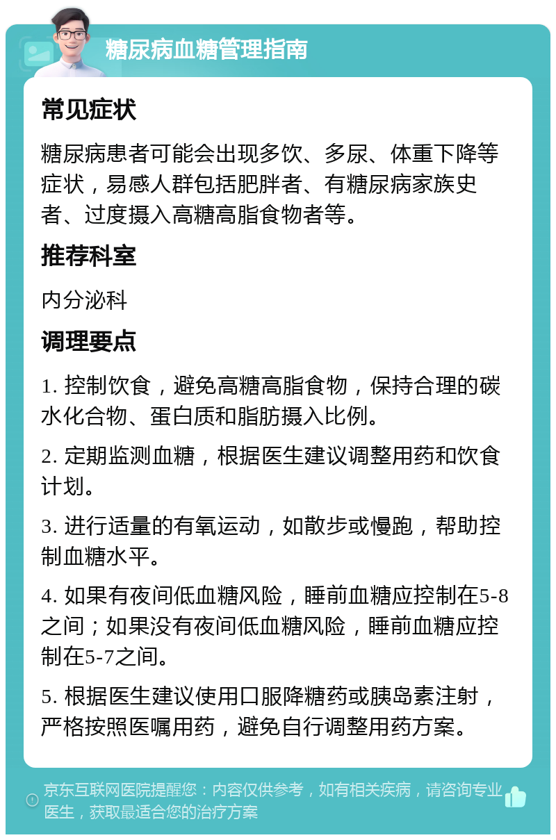 糖尿病血糖管理指南 常见症状 糖尿病患者可能会出现多饮、多尿、体重下降等症状，易感人群包括肥胖者、有糖尿病家族史者、过度摄入高糖高脂食物者等。 推荐科室 内分泌科 调理要点 1. 控制饮食，避免高糖高脂食物，保持合理的碳水化合物、蛋白质和脂肪摄入比例。 2. 定期监测血糖，根据医生建议调整用药和饮食计划。 3. 进行适量的有氧运动，如散步或慢跑，帮助控制血糖水平。 4. 如果有夜间低血糖风险，睡前血糖应控制在5-8之间；如果没有夜间低血糖风险，睡前血糖应控制在5-7之间。 5. 根据医生建议使用口服降糖药或胰岛素注射，严格按照医嘱用药，避免自行调整用药方案。