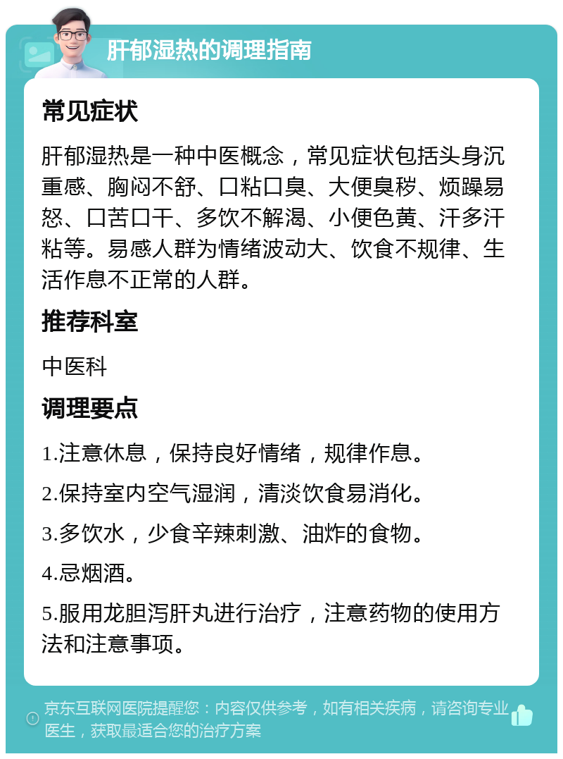 肝郁湿热的调理指南 常见症状 肝郁湿热是一种中医概念，常见症状包括头身沉重感、胸闷不舒、口粘口臭、大便臭秽、烦躁易怒、口苦口干、多饮不解渴、小便色黄、汗多汗粘等。易感人群为情绪波动大、饮食不规律、生活作息不正常的人群。 推荐科室 中医科 调理要点 1.注意休息，保持良好情绪，规律作息。 2.保持室内空气湿润，清淡饮食易消化。 3.多饮水，少食辛辣刺激、油炸的食物。 4.忌烟酒。 5.服用龙胆泻肝丸进行治疗，注意药物的使用方法和注意事项。