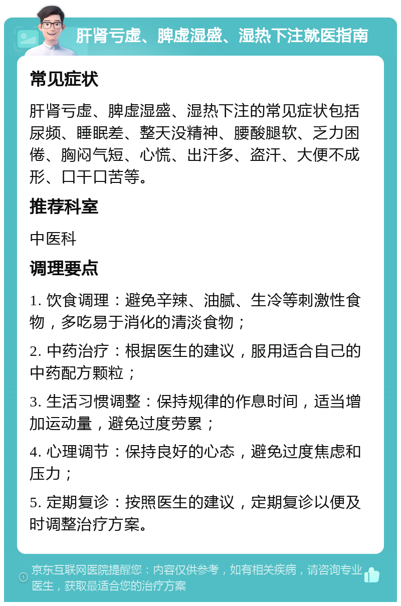 肝肾亏虚、脾虚湿盛、湿热下注就医指南 常见症状 肝肾亏虚、脾虚湿盛、湿热下注的常见症状包括尿频、睡眠差、整天没精神、腰酸腿软、乏力困倦、胸闷气短、心慌、出汗多、盗汗、大便不成形、口干口苦等。 推荐科室 中医科 调理要点 1. 饮食调理：避免辛辣、油腻、生冷等刺激性食物，多吃易于消化的清淡食物； 2. 中药治疗：根据医生的建议，服用适合自己的中药配方颗粒； 3. 生活习惯调整：保持规律的作息时间，适当增加运动量，避免过度劳累； 4. 心理调节：保持良好的心态，避免过度焦虑和压力； 5. 定期复诊：按照医生的建议，定期复诊以便及时调整治疗方案。