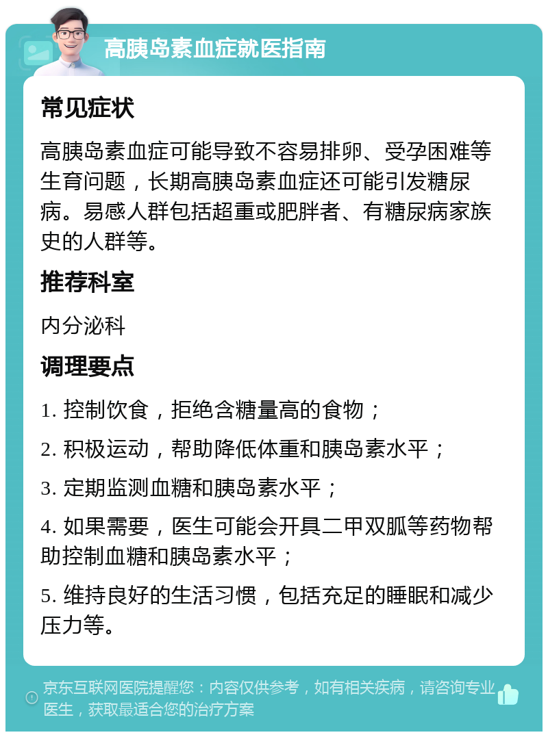 高胰岛素血症就医指南 常见症状 高胰岛素血症可能导致不容易排卵、受孕困难等生育问题，长期高胰岛素血症还可能引发糖尿病。易感人群包括超重或肥胖者、有糖尿病家族史的人群等。 推荐科室 内分泌科 调理要点 1. 控制饮食，拒绝含糖量高的食物； 2. 积极运动，帮助降低体重和胰岛素水平； 3. 定期监测血糖和胰岛素水平； 4. 如果需要，医生可能会开具二甲双胍等药物帮助控制血糖和胰岛素水平； 5. 维持良好的生活习惯，包括充足的睡眠和减少压力等。